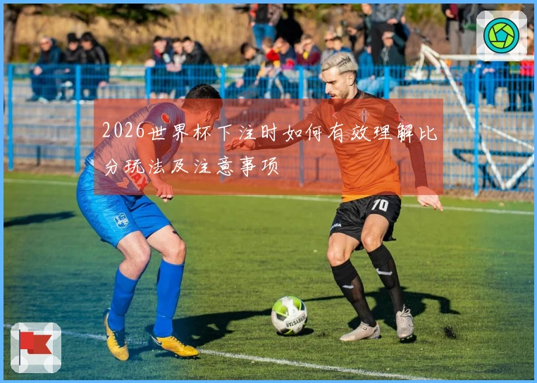 2026世界杯下注时如何有效理解比分玩法及注意事项